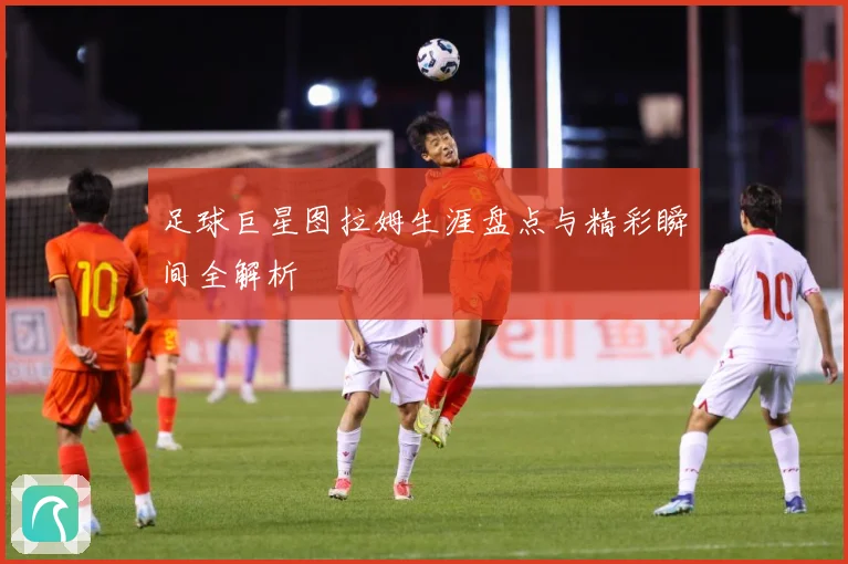 足球巨星图拉姆生涯盘点与精彩瞬间全解析