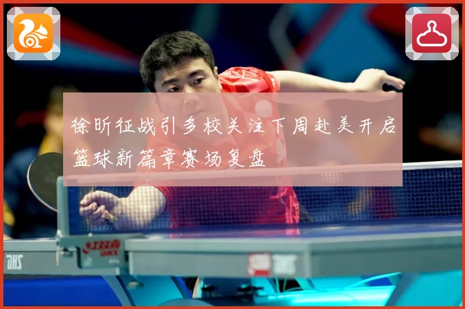徐昕征战引多校关注下周赴美开启篮球新篇章赛场复盘