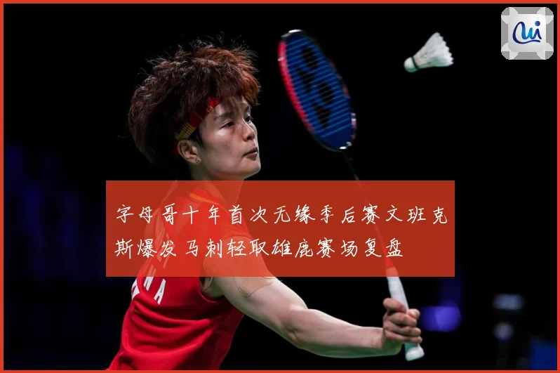 字母哥十年首次无缘季后赛文班克斯爆发马刺轻取雄鹿赛场复盘