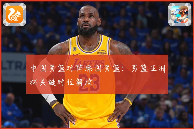 中国男篮对阵韩国男篮：男篮亚洲杯关键对位解读