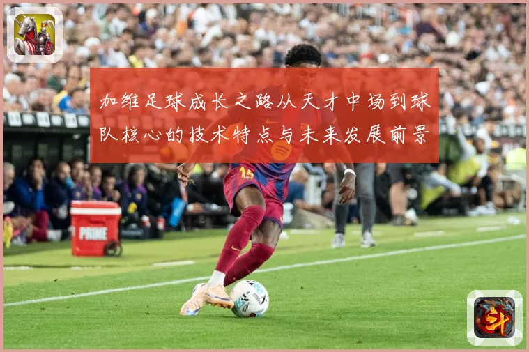 加维足球成长之路从天才中场到球队核心的技术特点与未来发展前景深度解析