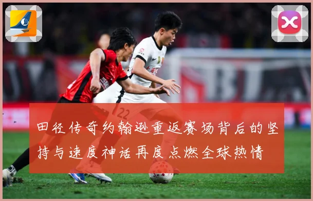 田径传奇约翰逊重返赛场背后的坚持与速度神话再度点燃全球热情