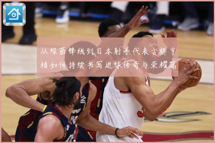 从绿茵锋线到日本射手代表古桥亨梧如何持续书写进球传奇与荣耀篇章