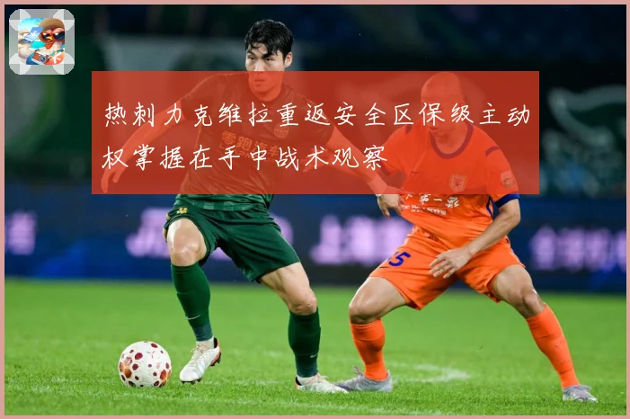 热刺力克维拉重返安全区保级主动权掌握在手中战术观察