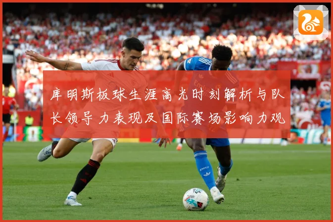 库明斯板球生涯高光时刻解析与队长领导力表现及国际赛场影响力观察