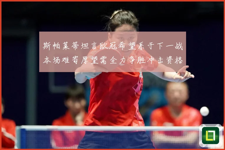 斯帕莱蒂坦言欧冠希望系于下一战本场难寄厚望需全力争胜冲击资格数据研判