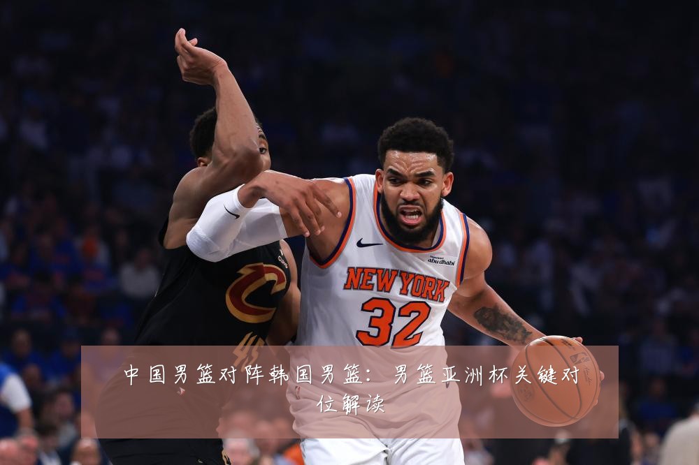 中国男篮对阵韩国男篮：男篮亚洲杯关键对位解读